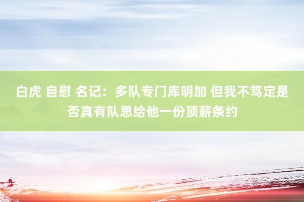 白虎 自慰 名记：多队专门库明加 但我不笃定是否真有队思给他一份顶薪条约