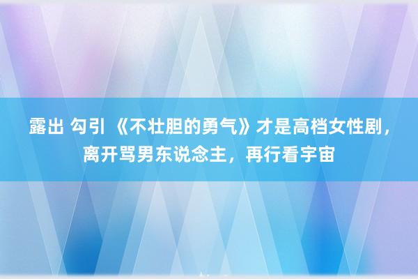 露出 勾引 《不壮胆的勇气》才是高档女性剧，离开骂男东说念主，再行看宇宙