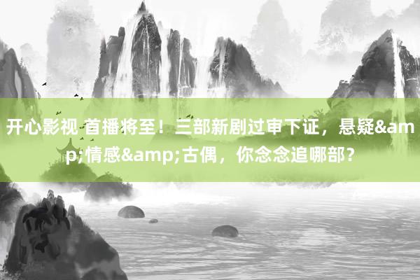 开心影视 首播将至！三部新剧过审下证，悬疑&情感&古偶，你念念追哪部？