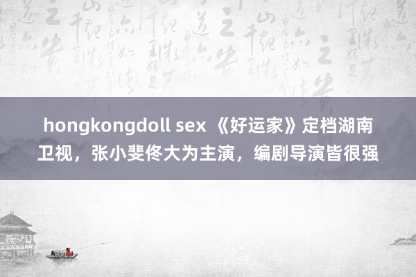 hongkongdoll sex 《好运家》定档湖南卫视，张小斐佟大为主演，编剧导演皆很强