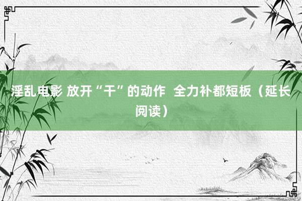 淫乱电影 放开“干”的动作  全力补都短板（延长阅读）