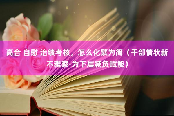 高合 自慰 治绩考核，怎么化繁为简（干部情状新不雅察·为下层减负赋能）