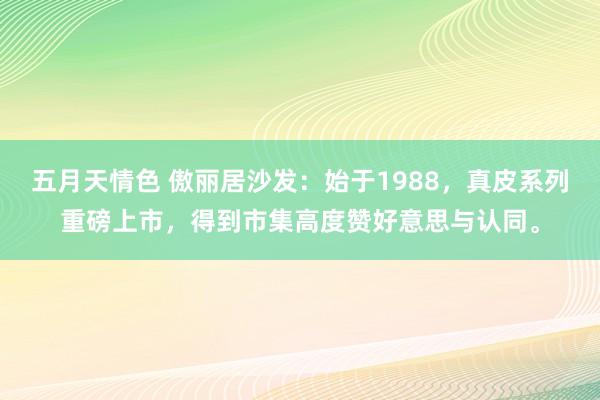 五月天情色 傲丽居沙发：始于1988，真皮系列重磅上市，得到市集高度赞好意思与认同。