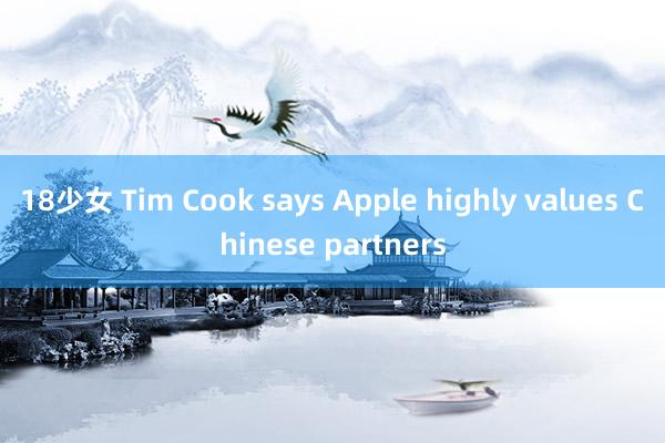 18少女 Tim Cook says Apple highly values Chinese partners