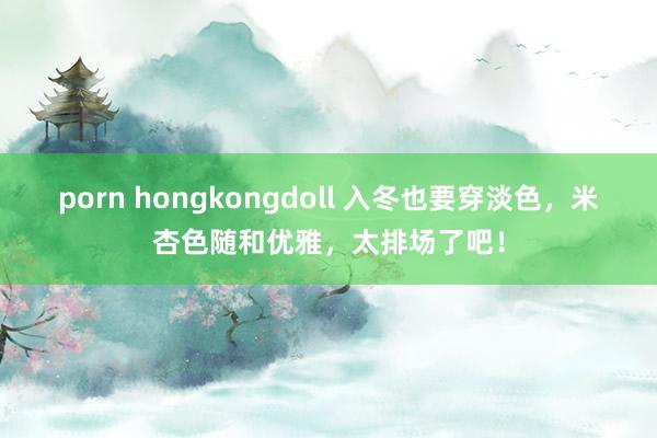 porn hongkongdoll 入冬也要穿淡色，米杏色随和优雅，太排场了吧！