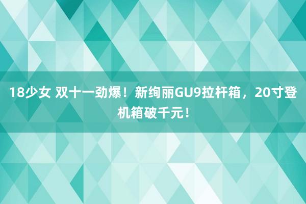 18少女 双十一劲爆！新绚丽GU9拉杆箱，20寸登机箱破千元！