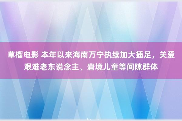 草榴电影 本年以来海南万宁执续加大插足，关爱艰难老东说念主、窘境儿童等间隙群体