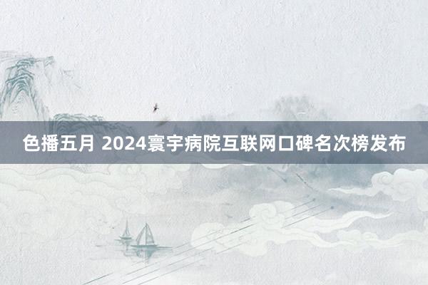 色播五月 2024寰宇病院互联网口碑名次榜发布