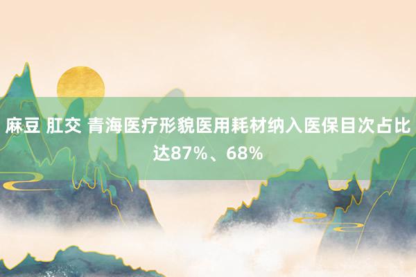 麻豆 肛交 青海医疗形貌医用耗材纳入医保目次占比达87%、68%