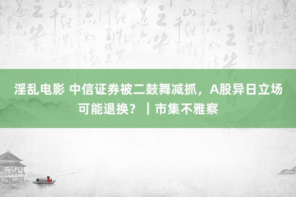 淫乱电影 中信证券被二鼓舞减抓，A股异日立场可能退换？｜市集不雅察