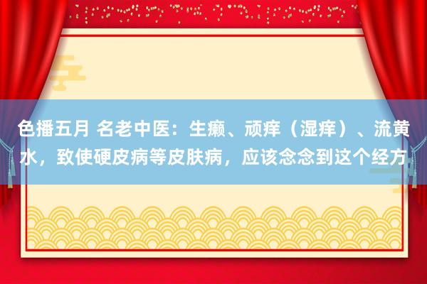 色播五月 名老中医：生癞、顽痒（湿痒）、流黄水，致使硬皮病等皮肤病，应该念念到这个经方