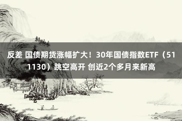 反差 国债期货涨幅扩大！30年国债指数ETF（511130）跳空高开 创近2个多月来新高