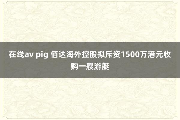 在线av pig 佰达海外控股拟斥资1500万港元收购一艘游艇