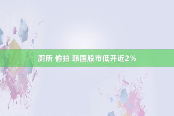 厕所 偷拍 韩国股市低开近2％