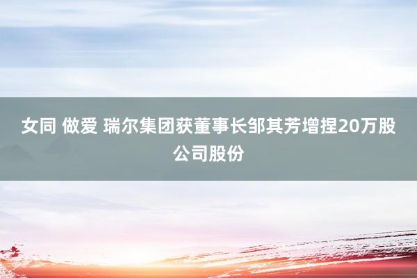 女同 做爱 瑞尔集团获董事长邹其芳增捏20万股公司股份