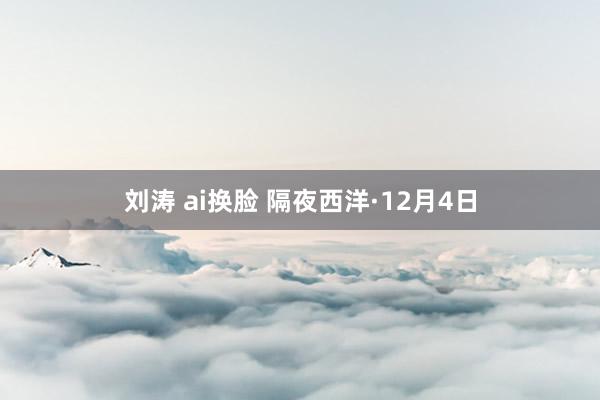 刘涛 ai换脸 隔夜西洋·12月4日