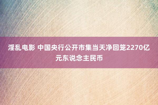 淫乱电影 中国央行公开市集当天净回笼2270亿元东说念主民币