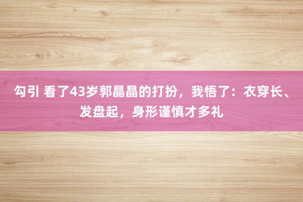 勾引 看了43岁郭晶晶的打扮，我悟了：衣穿长、发盘起，身形谨慎才多礼