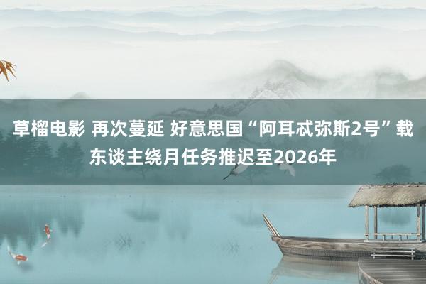 草榴电影 再次蔓延 好意思国“阿耳忒弥斯2号”载东谈主绕月任务推迟至2026年