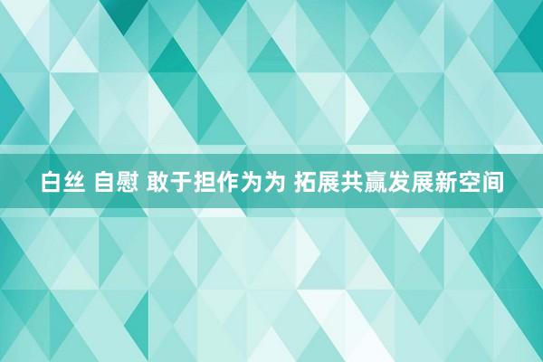 白丝 自慰 敢于担作为为 拓展共赢发展新空间