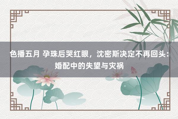 色播五月 孕珠后哭红眼，沈密斯决定不再回头：婚配中的失望与灾祸