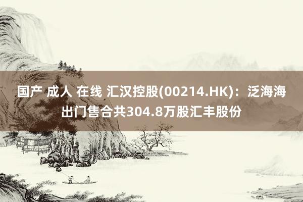 国产 成人 在线 汇汉控股(00214.HK)：泛海海出门售合共304.8万股汇丰股份