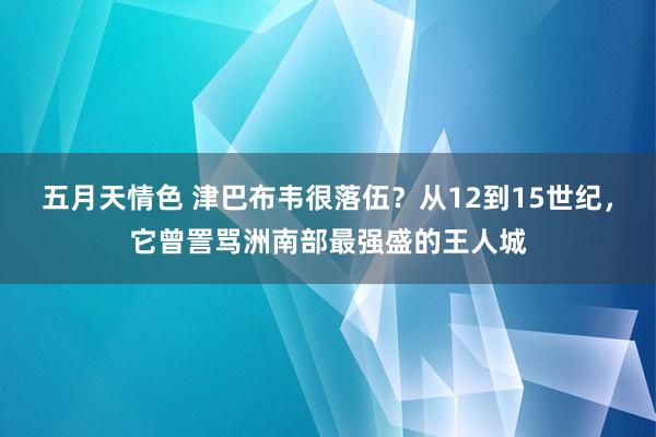 五月天情色 津巴布韦很落伍？从12到15世纪，它曾詈骂洲南部最强盛的王人城