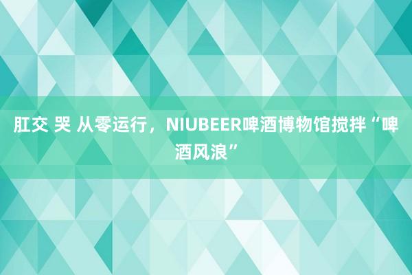 肛交 哭 从零运行，NIUBEER啤酒博物馆搅拌“啤酒风浪”