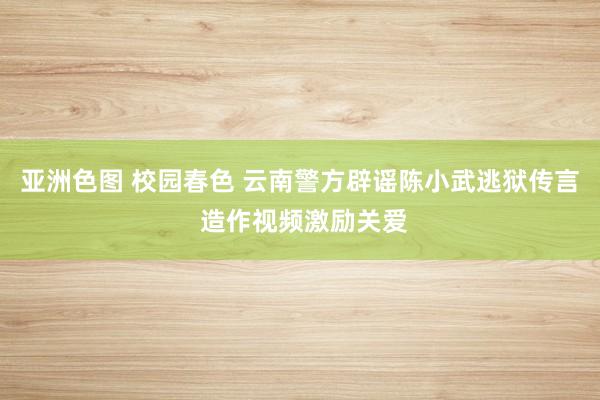 亚洲色图 校园春色 云南警方辟谣陈小武逃狱传言 造作视频激励关爱