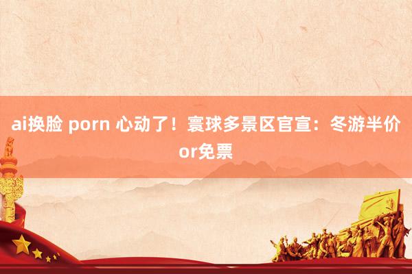 ai换脸 porn 心动了！寰球多景区官宣：冬游半价or免票