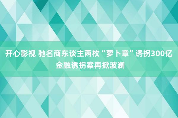 开心影视 驰名商东谈主两枚“萝卜章”诱拐300亿 金融诱拐案再掀波澜