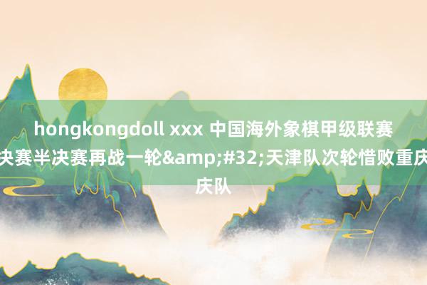 hongkongdoll xxx 中国海外象棋甲级联赛总决赛半决赛再战一轮&#32;天津队次轮惜败重庆队