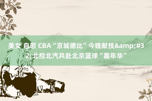 美女 自慰 CBA“京城德比”今晚献技&#32;北控北汽共赴北京篮球“嘉年华”