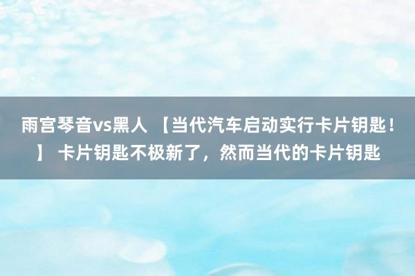 雨宫琴音vs黑人 【当代汽车启动实行卡片钥匙！】 卡片钥匙不极新了，然而当代的卡片钥匙