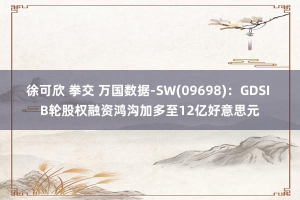 徐可欣 拳交 万国数据-SW(09698)：GDSI B轮股权融资鸿沟加多至12亿好意思元