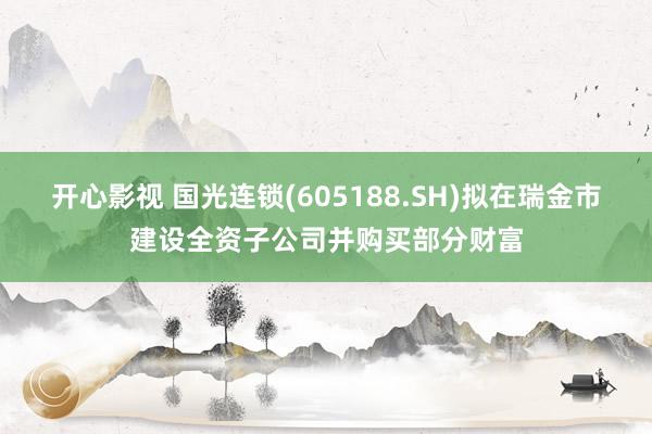 开心影视 国光连锁(605188.SH)拟在瑞金市建设全资子公司并购买部分财富