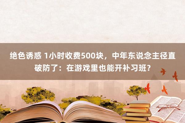 绝色诱惑 1小时收费500块，中年东说念主径直破防了：在游戏里也能开补习班？