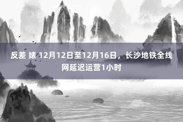 反差 婊 12月12日至12月16日，长沙地铁全线网延迟运营1小时