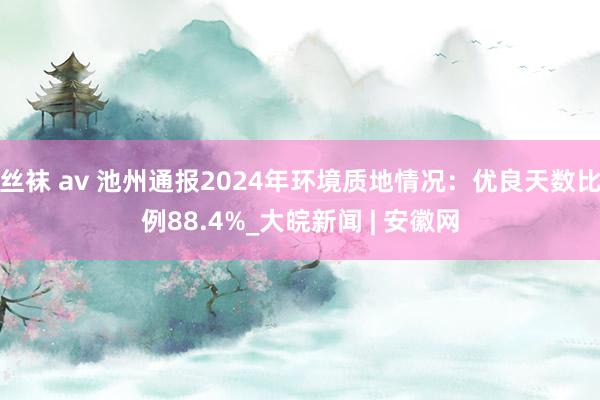 丝袜 av 池州通报2024年环境质地情况：优良天数比例88.4%_大皖新闻 | 安徽网