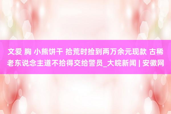 文爱 胸 小熊饼干 拾荒时捡到两万余元现款 古稀老东说念主道不拾得交给警员_大皖新闻 | 安徽网