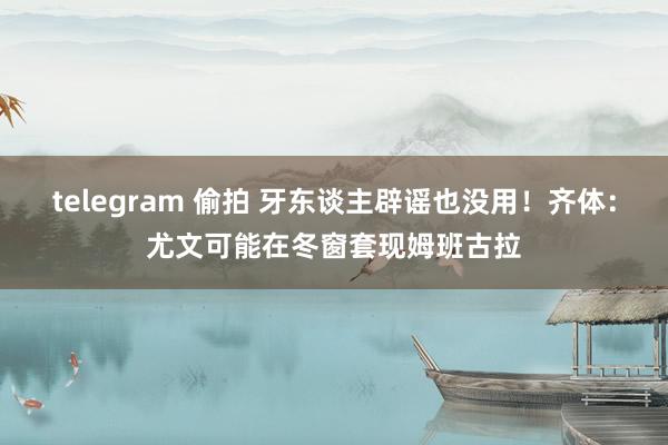 telegram 偷拍 牙东谈主辟谣也没用！齐体：尤文可能在冬窗套现姆班古拉