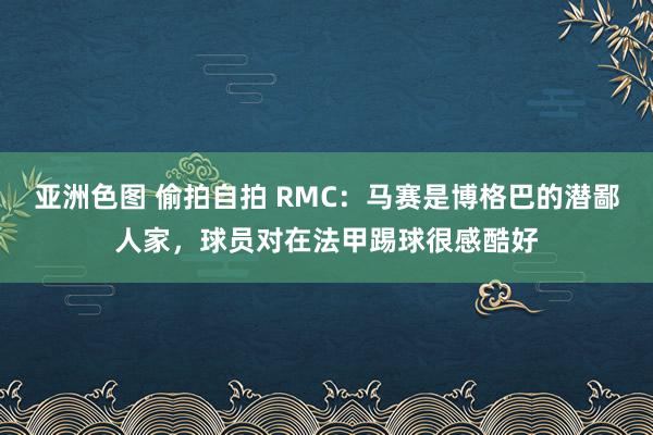 亚洲色图 偷拍自拍 RMC：马赛是博格巴的潜鄙人家，球员对在法甲踢球很感酷好