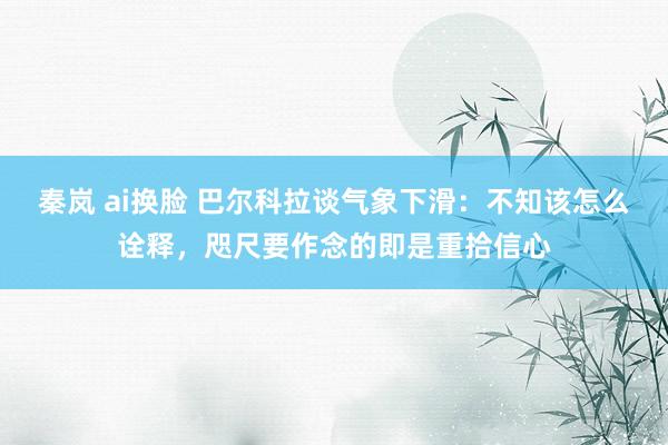 秦岚 ai换脸 巴尔科拉谈气象下滑：不知该怎么诠释，咫尺要作念的即是重拾信心