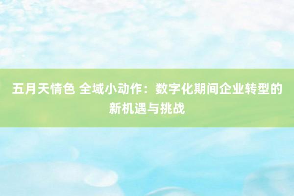 五月天情色 全域小动作：数字化期间企业转型的新机遇与挑战