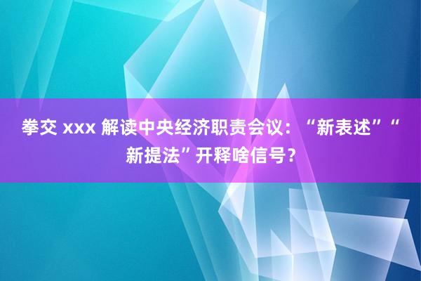 拳交 xxx 解读中央经济职责会议：“新表述”“新提法”开释啥信号？