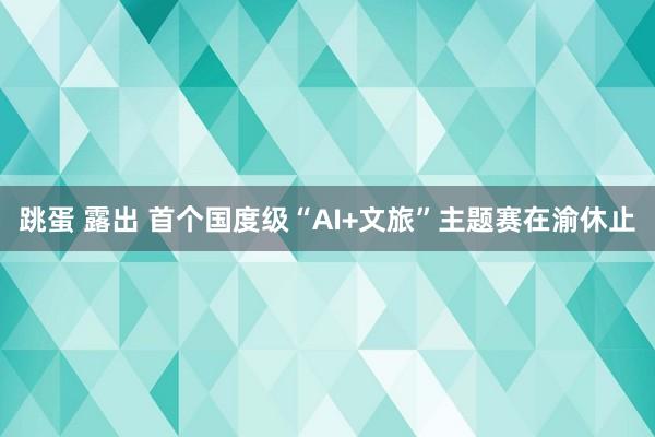 跳蛋 露出 首个国度级“AI+文旅”主题赛在渝休止