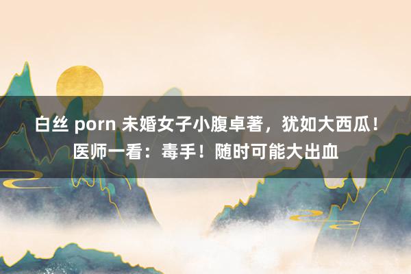 白丝 porn 未婚女子小腹卓著，犹如大西瓜！医师一看：毒手！随时可能大出血