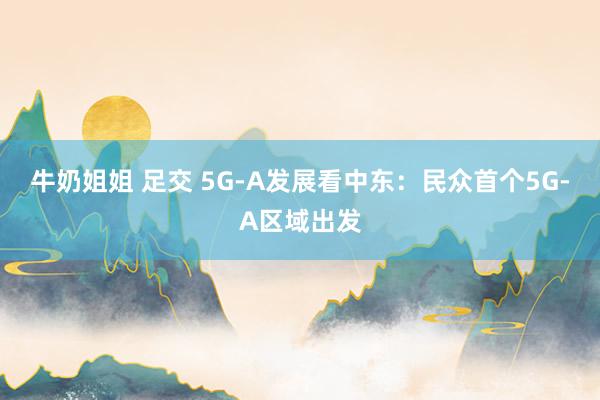 牛奶姐姐 足交 5G-A发展看中东：民众首个5G-A区域出发