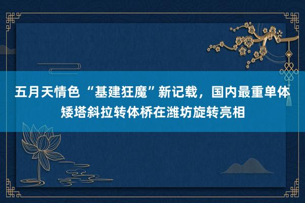 五月天情色 “基建狂魔”新记载，国内最重单体矮塔斜拉转体桥在潍坊旋转亮相