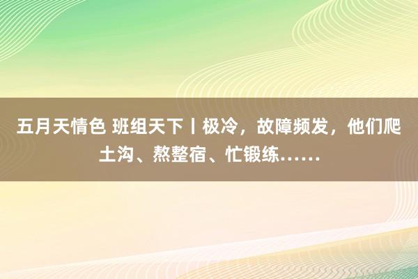 五月天情色 班组天下丨极冷，故障频发，他们爬土沟、熬整宿、忙锻练……